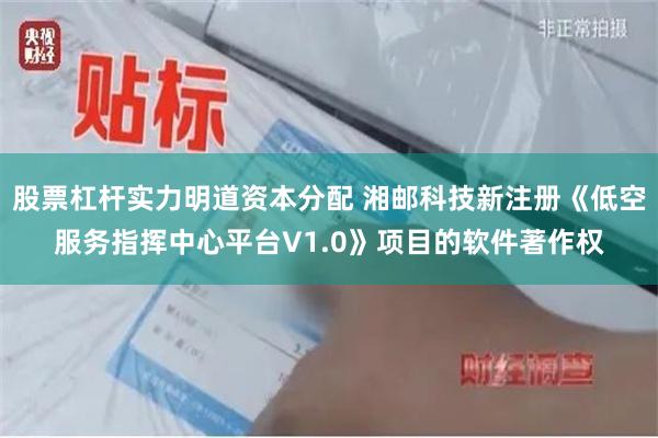 股票杠杆实力明道资本分配 湘邮科技新注册《低空服务指挥中心平台V1.0》项目的软件著作权