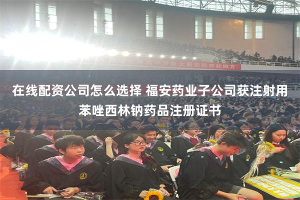 在线配资公司怎么选择 福安药业子公司获注射用苯唑西林钠药品注册证书