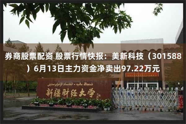 券商股票配资 股票行情快报：美新科技（301588）6月13日主力资金净卖出97.22万元