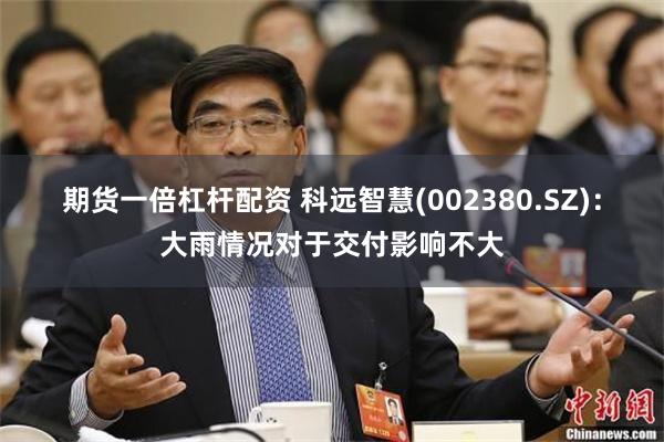 期货一倍杠杆配资 科远智慧(002380.SZ)：大雨情况对于交付影响不大