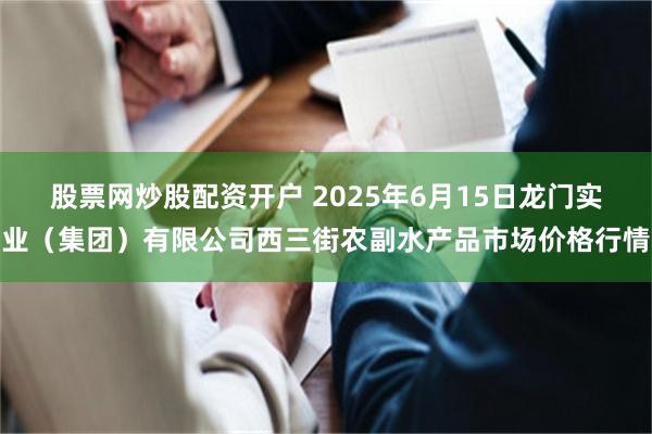 股票网炒股配资开户 2025年6月15日龙门实业(集团)有限公司西三街农副水产品市场价格行情