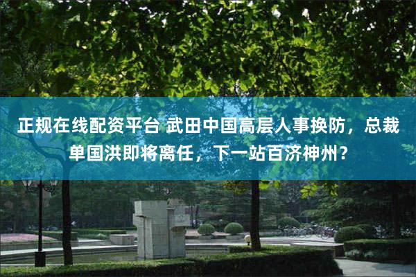正规在线配资平台 武田中国高层人事换防，总裁单国洪即将离任，下一站百济神州？