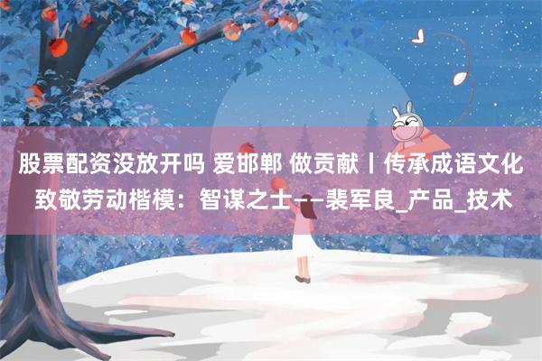 股票配资没放开吗 爱邯郸 做贡献丨传承成语文化 致敬劳动楷模：智谋之士——裴军良_产品_技术