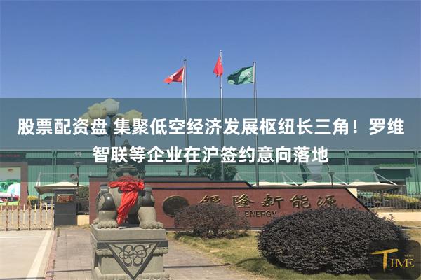 股票配资盘 集聚低空经济发展枢纽长三角！罗维智联等企业在沪签约意向落地