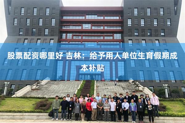 股票配资哪里好 吉林：给予用人单位生育假期成本补贴