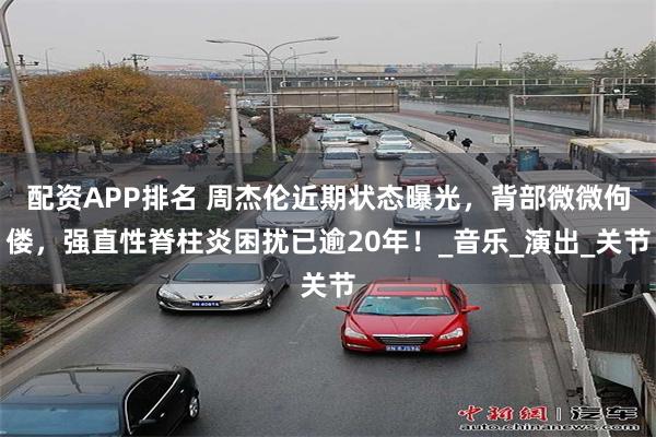 配资APP排名 周杰伦近期状态曝光，背部微微佝偻，强直性脊柱炎困扰已逾20年！_音乐_演出_关节