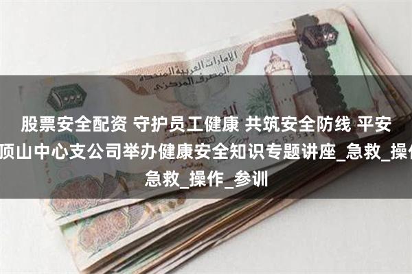 股票安全配资 守护员工健康 共筑安全防线 平安产险平顶山中心支公司举办健康安全知识专题讲座_急救_操作_参训