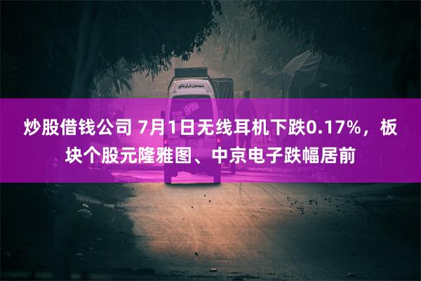炒股借钱公司 7月1日无线耳机下跌0.17%，板块个股元隆雅图、中京电子跌幅居前