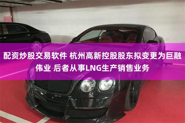 配资炒股交易软件 杭州高新控股股东拟变更为巨融伟业 后者从事LNG生产销售业务