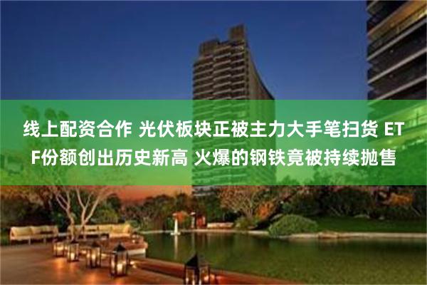 线上配资合作 光伏板块正被主力大手笔扫货 ETF份额创出历史新高 火爆的钢铁竟被持续抛售