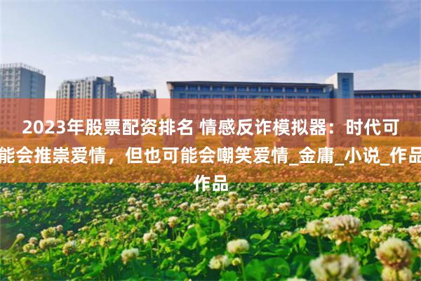 2023年股票配资排名 情感反诈模拟器：时代可能会推崇爱情，但也可能会嘲笑爱情_金庸_小说_作品