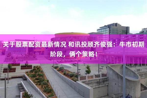 关于股票配资最新情况 和讯投顾齐俊强：牛市初期阶段，俩个策略！