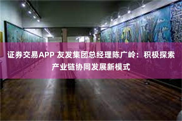 证券交易APP 友发集团总经理陈广岭：积极探索产业链协同发展新模式