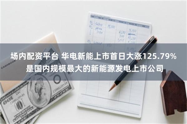 场内配资平台 华电新能上市首日大涨125.79% 是国内规模最大的新能源发电上市公司