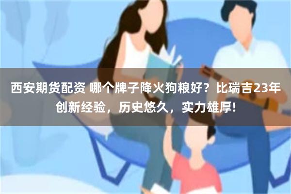 西安期货配资 哪个牌子降火狗粮好？比瑞吉23年创新经验，历史悠久，实力雄厚!