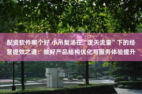 配资软件哪个好 小吊梨汤在“泼天流量”下的经营提效之道：做好产品结构优化与服务体验提升