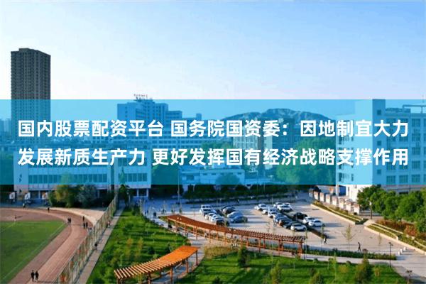 国内股票配资平台 国务院国资委：因地制宜大力发展新质生产力 更好发挥国有经济战略支撑作用
