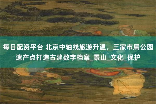 每日配资平台 北京中轴线旅游升温，三家市属公园遗产点打造古建数字档案_景山_文化_保护