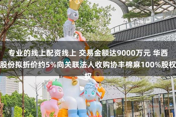 专业的线上配资线上 交易金额达9000万元 华西股份拟折价约5%向关联法人收购协丰棉麻100%股权