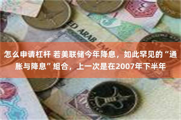 怎么申请杠杆 若美联储今年降息，如此罕见的“通胀与降息”组合，上一次是在2007年下半年