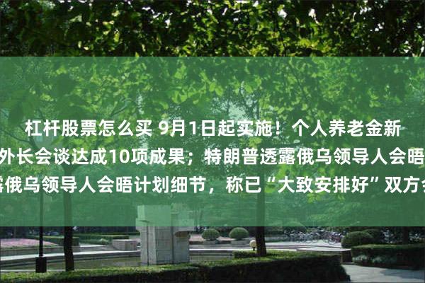 杠杆股票怎么买 9月1日起实施！个人养老金新增3种领取情形；中印外长会谈达成10项成果；特朗普透露俄乌领导人会晤计划细节，称已“大致安排好”双方会晤｜早报