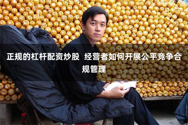 正规的杠杆配资炒股  经营者如何开展公平竞争合规管理