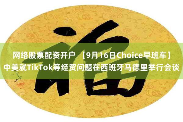 网络股票配资开户 【9月16日Choice早班车】中美就TikTok等经贸问题在西班牙马德里举行会谈